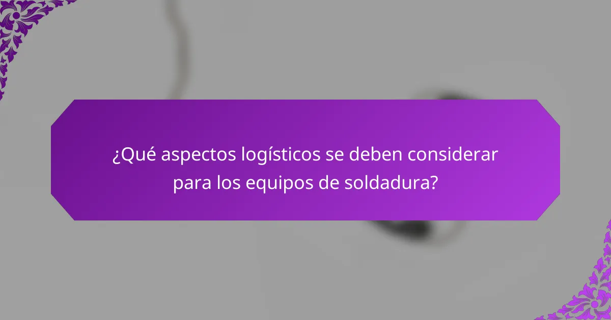 ¿Qué aspectos logísticos se deben considerar para los equipos de soldadura?